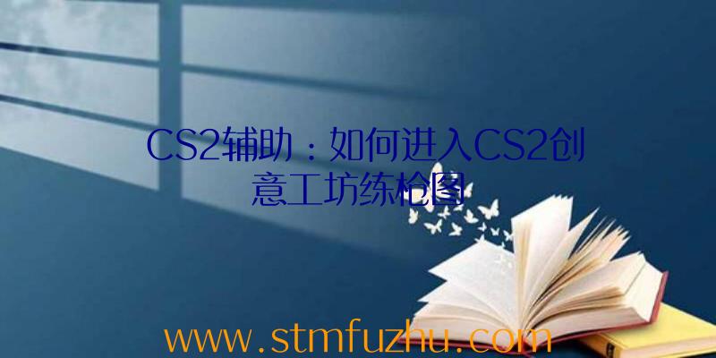 CS2辅助：如何进入CS2创意工坊练枪图